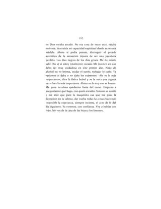 105
en Dios estaba errado. No era cosa de rezar más, estaba
enferma, destruida mi capacidad espiritual desde su misma
médula. Ahora sí podía pensar, distinguir el pecado
auténtico de la sensación injusta de ser una pecadora
perdida. Los días negros de los días grises. Me da miedo
salir. No sé si estoy totalmente curada. Me insisten en que
debo ser muy cuidadosa en este primer año. Nada de
alcohol ni en broma, cuidar el sueño, trabajar lo justo. Ya
veríamos si daba o no daba los exámenes. «No es lo más
importante», dice la Reina Isabel y se le nota que alguna
vez «fue» lo más importante. Ahora no lo es y eso es bueno.
Me pone nerviosa quedarme fuera del curso. Empiezo a
preguntarme qué hago, con quién estudio. Simone se sonríe
y me dice que pare la maquinita esa que me puso la
depresión en la cabeza, dar vuelta todas las cosas haciendo
imposible la esperanza, siempre incierta, el acto de fe del
día siguiente. Ya veremos, con confianza. Voy a hablar con
Iván. Me voy de la casa de las locas y los limones.
 