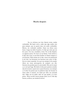 Mucho después
No, no volvimos con Iván. Quería verme, estaba
confundido. Me bastó verlo y saber que algo estaba roto
para siempre, que no quería estar con nadie confundido.
Miento, me confundió también. Hasta nos dimos unos
besos. Luego me dolió el pecho y le dije que tenía que ser
de a poco. Fue raro, enredado y tonto. No, le dije después,
no sigamos juntos. Por favor no me llames. Tomé aliento y
le dije más cosas: si eres bien hombre no llames tampoco a
mi hermana. Dalia misma me lo dijo: nunca me perdonarás
lo de Iván. Las hermanas nos hacemos esas cosas, le dije.
No sé si estoy resentida. Si es por eso siempre lo he estado.
Ahora me cansa preocuparme de competir con ella.
Haremos las pruebas para la universidad. Ella será la mejor
y yo veré qué hago. Me duele el alma pero quisiera estudiar
más de la mente o quizá arte o quizá literatura. Leo siempre
y al releer los poetas que no pudieron dejar de levantar la
mano sobre sí mismos, me duele por ellos, los entiendo
más. Salgo con mi padre cada vez que puedo y lo miro
pintar. Ahora escribo menos porque pinto con él. Me deja
lienzos, acrílicos, me enseña la técnica
 