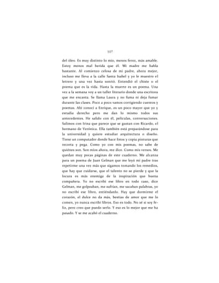 107
del óleo. Es muy distinto lo mío, menos feroz, más amable.
Estoy menos mal herida que él. Mi madre me habla
bastante. Al comienzo celosa de mi padre, ahora mejor,
incluso me lleva a la calle Santa Isabel y yo le muestro el
letrero y una vez hasta sonrió. Entendió el chiste o el
poema que es la vida. Hasta la muerte es un poema. Una
vez a la semana voy a un taller literario donde una escritora
que me encanta. Se llama Laura y no fuma ni deja fumar
durante las clases. Poco a poco vamos corrigiendo cuentos y
poemas. Ahí conocí a Enrique, es un poco mayor que yo y
estudia derecho pero me dan lo mismo todos sus
antecedentes. He salido con él, películas, conversaciones.
Salimos con Irina que parece que se gustan con Ricardo, el
hermano de Verónica. Ella también está preparándose para
la universidad y quiere estudiar arquitectura o diseño.
Tiene un computador donde hace fotos y copia pinturas que
recorta y pega. Como yo con mis poemas, no sabe de
quiénes son. Son míos ahora, me dice. Como mis versos. Me
quedan muy pocas páginas de este cuaderno. Me alcanza
para un poema de Juan Gelman que me leyó mi padre tras
repetirme una vez más que sigamos tomando los remedios,
que hay que cuidarse, que el talento no se pierde y que la
locura es más enemiga de la inspiración que buena
compañera. Yo no escribí ese libro en todo caso, dice
Gelman, me golpeaban, me sufrían, me sacaban palabras, yo
no escribí ese libro, entiéndanlo. Hay que dormirme el
corazón, el dulce no da más, bestias de amor que me lo
comen, yo nunca escribí libros. Eso es todo. No sé si soy fe-
liz, pero creo que puedo serlo. Y eso es lo mejor que me ha
pasado. Y se me acabó el cuaderno.
 