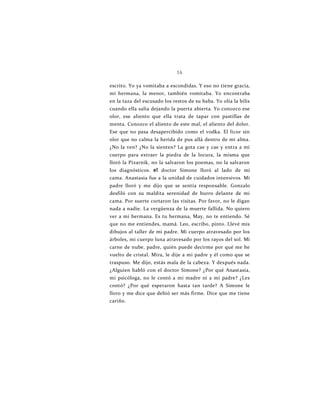 16
escrito. Yo ya vomitaba a escondidas. Y eso no tiene gracia,
mi hermana, la menor, también vomitaba. Yo encontraba
en la taza del escusado los restos de su baba. Yo olía la bilis
cuando ella salía dejando la puerta abierta. Yo conozco ese
olor, ese aliento que ella trata de tapar con pastillas de
menta. Conozco el aliento de este mal, el aliento del dolor.
Ese que no pasa desapercibido como el vodka. El licor sin
olor que no calma la herida de pus allá dentro de mi alma.
¿No la ven? ¿No la sienten? La gota cae y cae y entra a mi
cuerpo para extraer la piedra de la locura, la misma que
lloró la Pizarnik, no la salvaron los poemas, no la salvaron
los diagnósticos. e1 doctor Simone lloró al lado de mi
cama. Anastasia fue a la unidad de cuidados intensivos. Mi
padre lloró y me dijo que se sentía responsable. Gonzalo
desfiló con su maldita serenidad de burro delante de mi
cama. Por suerte cortaron las visitas. Por favor, no le digan
nada a nadie. La vergüenza de la muerte fallida. No quiero
ver a mi hermana. Es tu hermana, May, no te entiendo. Sé
que no me entiendes, mamá. Leo, escribo, pinto. Llevé mis
dibujos al taller de mi padre. Mi cuerpo atravesado por los
árboles, mi cuerpo luna atravesado por los rayos del sol. Mi
carne de nube, padre, quién puede decirme por qué me he
vuelto de cristal. Mira, le dije a mi padre y él como que se
traspuso. Me dijo, estás mala de la cabeza. Y después nada.
¿Alguien habló con el doctor Simone? ¿Por qué Anastasia,
mi psicóloga, no le contó a mi madre ni a mi padre? ¿Les
contó? ¿Por qué esperaron hasta tan tarde? A Simone le
lloro y me dice que debió ser más firme. Dice que me tiene
cariño.
 