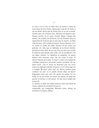 17
Le creo y no le creo. Le debe decir lo mismo a todas las
otras locas de esta clínica. Quizá qué cosas les ha dicho o
me ha dicho, quizá qué he hecho que yo no me acuerdo.
Escribo para no volverme loca. Memoria de papel la mía.
Porque escribo no lo estoy. Porque dibujo retengo mis
sueños. Sin sueños, sin memoria, me iría flotando hacia la
ingravidez de la locura que es peor que la muerte. La falsa
vida sin peso. ¿De verdad me quiere, doctor Simone? ¿Y si
no siento el cariño de nadie, doctor? Él me contó una
película. Un niño que se defendía de la locura familiar
leyendo el único libro de su casa. Soy esa niña que escribe
la memoria que pierde cada tarde, con el tratamiento. No
me dejan vomitar. La vigilancia es perpetua. Se ponen
delante mío mientras como. No me tocan el tema. El
doctor Simone me lo dijo. O como o vuelvo a la unidad de
cuidados intensivos y me ponen sueros nutritivos. No me
dejan morir. ¿No es acaso mi derecho? ¿No soy acaso
mayor de edad para decidir si muero o vivo? ¿Para qué voy
a cumplir 18 años? ¿Para qué me dieron permiso para
conducir un auto si no puedo decidir dejar de llorar?
Engordaré como una vaca. No quiero ser gorda. Yo era
linda, yo no era tonta, mi mamá me quería, mi papá me
quería, mi herma- n.i me quería. Un día vino el ángel más
oscuro de
l.i noche y se dejó caer sobre nosotros como una lluvia de
ceniza. ¿Quién me entiende? El que me
comprende, me comprende. Mientras tanto, diluye mi
memoria en el goteo, dibujo.
 