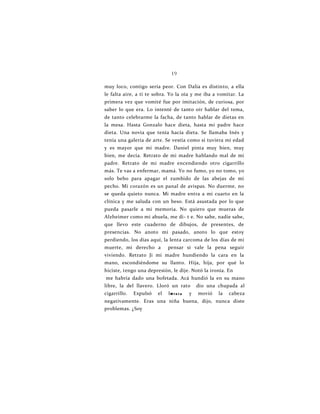 19
muy loco, contigo sería peor. Con Dalia es distinto, a ella
le falta aire, a ti te sobra. Yo la oía y me iba a vomitar. La
primera vez que vomité fue por imitación, de curiosa, por
saber lo que era. Lo intenté de tanto oír hablar del tema,
de tanto celebrarme la facha, de tanto hablar de dietas en
la mesa. Hasta Gonzalo hace dieta, hasta mi padre hace
dieta. Una novia que tenía hacía dieta. Se llamaba Inés y
tenía una galería de arte. Se vestía como si tuviera mi edad
y es mayor que mi madre. Daniel pinta muy bien, muy
bien, me decía. Retrato de mi madre hablando mal de mi
padre. Retrato de mi madre encendiendo otro cigarrillo
más. Te vas a enfermar, mamá. Yo no fumo, yo no tomo, yo
solo bebo para apagar el zumbido de las abejas de mi
pecho. Mi corazón es un panal de avispas. No duerme, no
se queda quieto nunca. Mi madre entra a mi cuarto en la
clínica y me saluda con un beso. Está asustada por lo que
pueda pasarle a mi memoria. No quiero que mueras de
Alzheimer como mi abuela, me di- t e. No sabe, nadie sabe,
que llevo este cuaderno de dibujos, de presentes, de
presencias. No anoto mi pasado, anoto lo que estoy
perdiendo, los días aquí, la lenta carcoma de los días de mi
muerte, mi derecho a pensar si vale la pena seguir
viviendo. Retrato Ji mi madre hundiendo la cara en la
mano, escondiéndome su llanto. Hija, hija, por qué lo
hiciste, tengo una depresión, le dije. Notó la ironía. En
me habría dado una bofetada. Acá hundió la en su mano
libre, la del llavero. Lloró un rato dio una chupada al
cigarrillo. Expulsó el IM i n i o y movió la cabeza
negativamente. Eras una niña buena, dijo, nunca diste
problemas. ¿Soy
 