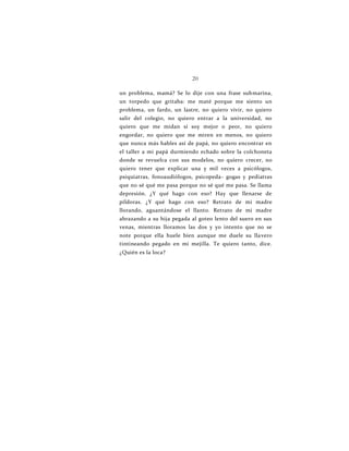 20
un problema, mamá? Se lo dije con una frase submarina,
un torpedo que gritaba: me maté porque me siento un
problema, un fardo, un lastre, no quiero vivir, no quiero
salir del colegio, no quiero entrar a la universidad, no
quiero que me midan si soy mejor o peor, no quiero
engordar, no quiero que me miren en menos, no quiero
que nunca más hables así de papá, no quiero encontrar en
el taller a mi papá durmiendo echado sobre la colchoneta
donde se revuelca con sus modelos, no quiero crecer, no
quiero tener que explicar una y mil veces a psicólogos,
psiquiatras, fonoaudiólogos, psicopeda- gogas y pediatras
que no sé qué me pasa porque no sé qué me pasa. Se llama
depresión. ¿Y qué hago con eso? Hay que llenarse de
píldoras. ¿Y qué hago con eso? Retrato de mi madre
llorando, aguantándose el llanto. Retrato de mi madre
abrazando a su hija pegada al goteo lento del suero en sus
venas, mientras lloramos las dos y yo intento que no se
note porque ella huele bien aunque me duele su llavero
tintineando pegado en mi mejilla. Te quiero tanto, dice.
¿Quién es la loca?
 