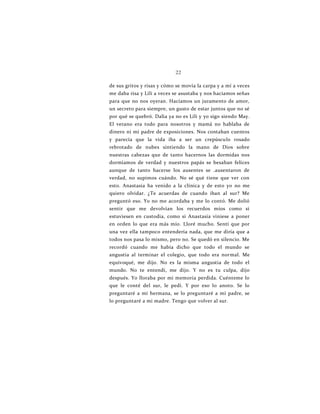22
de sus gritos y risas y cómo se movía la carpa y a mí a veces
me daba risa y Lili a veces se asustaba y nos hacíamos señas
para que no nos oyeran. Hacíamos un juramento de amor,
un secreto para siempre, un gusto de estar juntos que no sé
por qué se quebró. Dalia ya no es Lili y yo sigo siendo May.
El verano era todo para nosotros y mamá no hablaba de
dinero ni mi padre de exposiciones. Nos contaban cuentos
y parecía que la vida iba a ser un crepúsculo rosado
rebrotado de nubes sintiendo la mano de Dios sobre
nuestras cabezas que de tanto hacernos las dormidas nos
dormíamos de verdad y nuestros papás se besaban felices
aunque de tanto hacerse los ausentes se .ausentaron de
verdad, no supimos cuándo. No sé qué tiene que ver con
esto. Anastasia ha venido a la clínica y de esto yo no me
quiero olvidar. ¿Te acuerdas de cuando iban al sur? Me
preguntó eso. Yo no me acordaba y me lo contó. Me dolió
sentir que me devolvían los recuerdos míos como si
estuviesen en custodia, como si Anastasia viniese a poner
en orden lo que era más mío. Lloré mucho. Sentí que por
una vez ella tampoco entendería nada, que me diría que a
todos nos pasa lo mismo, pero no. Se quedó en silencio. Me
recordó cuando me había dicho que todo el mundo se
angustia al terminar el colegio, que todo era normal. Me
equivoqué, me dijo. No es la misma angustia de todo el
mundo. No te entendí, me dijo. Y no es tu culpa, dijo
después. Yo lloraba por mi memoria perdida. Cuénteme lo
que le conté del sur, le pedí. Y por eso lo anoto. Se lo
preguntaré a mi hermana, se lo preguntaré a mi padre, se
lo preguntaré a mi madre. Tengo que volver al sur.
 