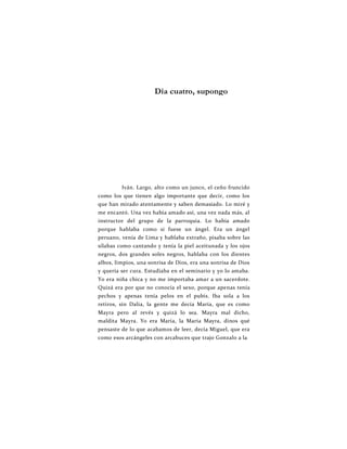 Día cuatro, supongo
Iván. Largo, alto como un junco, el ceño fruncido
como los que tienen algo importante que decir, como los
que han mirado atentamente y saben demasiado. Lo miré y
me encantó. Una vez había amado así, una vez nada más, al
instructor del grupo de la parroquia. Lo había amado
porque hablaba como si fuese un ángel. Era un ángel
peruano, venía de Lima y hablaba extraño, pisaba sobre las
sílabas como cantando y tenía la piel aceitunada y los ojos
negros, dos grandes soles negros, hablaba con los dientes
albos, limpios, una sonrisa de Dios, era una sonrisa de Dios
y quería ser cura. Estudiaba en el seminario y yo lo amaba.
Yo era niña chica y no me importaba amar a un sacerdote.
Quizá era por que no conocía el sexo, porque apenas tenía
pechos y apenas tenía pelos en el pubis. Iba sola a los
retiros, sin Dalia, la gente me decía María, que es como
Mayra pero al revés y quizá lo sea. Mayra mal dicho,
maldita Mayra. Yo era María, la María Mayra, dinos qué
pensaste de lo que acabamos de leer, decía Miguel, que era
como esos arcángeles con arcabuces que trajo Gonzalo a la
 