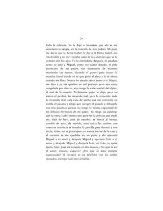 28
baba la infancia. Yo le digo a Anastasia que ahí se me
envenenó la sangre, en la traición de mis padres. Mi papá
me decía que la Reina Isabel, le decía la Reina Isabel, era
intolerable y no me contaba nada de las alumnas que se lo
comían con los ojos. Yo lo entendería después, lo amaban
como yo amé a Miguel, como ese sueño dorado, el pelo
entrecano de mi padre, sus momentos de maestro
moviendo las manos, alzando el pincel para trazar la
mancha lineal donde yo sé que pone el alma y lo sé ahora
cuando me llora. Nunca he amado tanto como a ti, Mayra,
me dice y yo me quiebro en mil pedazos pero aún estoy
congelada por dentro, aún tengo la enfermedad del dplor,
el mal de la muerte. Perdóname papá, le digo, pero no
siento el perdón. Lo recuerdo mal, pero lo recuerdo, todo
lo recuerdo mal, esta cura de sueño que me convierte en
niebla el pasado y tengo que recoger el pasado y dibujarlo
con mis palabras porque no tengo la misma capacidad de
los dibujos hermosos de mi padre. Yo tengo las palabras
que la reina Isabel nunca usó para ser la poetisa que pudo
ser, dejó de leer, dejó de escribir, se metió al banco,
cambió de auto, de marido, rezó todas las noches con
nosotras mientras se tomaba la pastilla para dormir y nos
decía, niñas, no se preocupen, yo nunca me iré de la casa y
el corazón se me quedaba en un puño y ahí apareció
Miguel o el amor y después Miguel y apareció Iván o el
amor y después Miguel y después Iván, mi Iván, te quise
tanto, Iván, puse mi corazón en mis manos. ¿Por qué es así
el amor, chusco, esquivo? ¿Por qué se ama siempre
equivocado? El corazón es un teléfono con los cables
cruzados, siempre sale otro al habla,
 