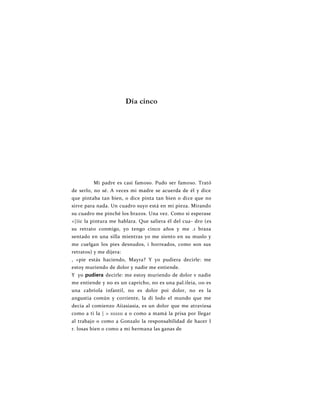 Día cinco
Mi padre es casi famoso. Pudo ser famoso. Trató
de serlo, no sé. A veces mi madre se acuerda de él y dice
que pintaba tan bien, o dice pinta tan bien o dice que no
sirve para nada. Un cuadro suyo está en mi pieza. Mirando
su cuadro me pinché los brazos. Una vez. Como si esperase
<|iic la pintura me hablara. Que saliera él del cua- dro (es
su retrato conmigo, yo tengo cinco años y me .1 braza
sentado en una silla mientras yo me siento en su muslo y
me cuelgan los pies desnudos, i horreados, como son sus
retratos) y me dijera:
, «pie estás haciendo, Mayra? Y yo pudiera decirle: me
estoy muriendo de dolor y nadie me entiende.
Y yo pudiera decirle: me estoy muriendo de dolor v nadie
me entiende y no es un capricho, no es una pal.ileia, 110 es
una cabriola infantil, no es dolor poi dolor, no es la
angustia común y corriente, la di lodo el mundo que me
decía al comienzo Aiiasiasia, es un dolor que me atraviesa
como a ti la | > 1111111 a o como a mamá la prisa por llegar
al trabajo o como a Gonzalo la responsabilidad de hacer I
r. losas bien o como a mi hermana las ganas de
 