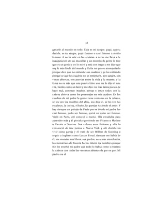 32
ganarle al mundo en todo. Esta es mi sangre, papá, quería
decirle, es tu sangre, papá famoso o casi famoso o medio
famoso. A veces sale en las revistas, a veces me lleva a la
inauguración de sus muestras y un montón de gente le dice
que es un genio y yo lo miro y está con trago y me dice que
soy lo más lindo del mundo y Dalia no quiere acompañarlo
porque dice que no entiende sus cuadros y yo los entiendo
porque sé que los cuadros no se entienden, son sangre, son
venas abiertas, son puertas entre la vida y la muerte, y la
fama no es más que una puerta falsa: eso me lo dijo él una
vez, lúcido como un farol y me dijo: no leas tanta poesía, te
hace mal, conozco ‘muchos poetas y están todos con la
cabeza abierta como los personajes en mis cuadros. En los
cuadros de mi padre la gente tiene ventanas en la cabeza,
se les ven los muebles del alma, eso dice él, se les ven las
escaleras, la cocina, el baño, las parejas haciendo el amor. Y
hay siempre un paisaje de París que es donde mi padre fue
casi famoso, pudo ser famoso, quizá no quiso ser famoso.
Vivió en París, ahí conoció a mamá. Ella estudiaba para
aprender más y él pintaba queriendo ser Picasso o Matisse
o Derain o Soutine. Sus colores eran furiosos y ella lo
convenció de irse juntos a Nueva York y ahí decidieron
vivir como pareja y él trató de ser Willem de Kooning o
seguir a ingleses como Lucían Freud, siempre me habla de
él, me muestra sus libros, sus gordos, sus caras manchadas,
los monstruos de Francis Bacon. Anoto los nombres porque
me los enseñó mi padre que todo lo habla como si tuviera
la cabeza con todas las ventanas abiertas de par en par. Mi
padre era el
 