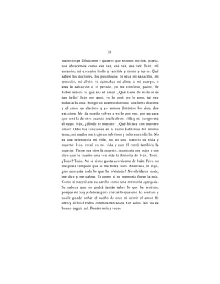 38
mano torpe dibujarme y quieres que seamos novios, pareja,
nos abracemos como esa vez, esa vez, esa vez, Iván, mi
corazón, mi corazón lindo y terrible y tonto y terco. Qué
saben los doctores, los psicólogos, tú eras mi sanación, mi
remedio, mi alivio, tú calmabas mi alma, o mi cuerpo, o
eras la salvación o el pecado, yo me confieso, padre, de
haber sabido lo que era el amor. ¿Qué tiene de malo si es
tan bello? Iván me amó, yo lo amé, yo lo amo, tal vez
todavía lo ame. Pongo un acento distinto, una letra distinta
y el amor es distinto y ya somos distintos los dos, dos
extraños. Me da miedo volver a verlo por eso, por su cara
que será la de otro cuando era la de mi vida y mi cuerpo era
el suyo. Iván, ¿dónde te metiste? ¿Qué hiciste con nuestro
amor? Odio las canciones en la radio hablando del mismo
tema, mi madre me trajo un televisor y odio encenderlo. No
es una telenovela mi vida, no, es una historia de vida y
muerte. Iván entró en mi vida y con él entró también la
muerte. Tiene sus ojos la muerte. Anastasia me mira y me
dice que le cuente una vez más la historia de Iván. Todo.
¿Todo? Todo. No sé si me gusta acordarme de Iván. Pero no
me gusta tampoco que se me borre todo. Anastasia, le digo,
¿me contarás todo lo que he olvidado? No olvidarás nada,
me dice y me calma. Es como si su memoria fuese la mía.
Como si necesitara su cariño como una memoria agregada.
Su cabeza que no podrá jamás saber lo que he sentido,
porque no hay palabras para contar lo que uno ha sentido y
nadie puede soñar el sueño de otro ni sentir el amor de
otro y al final todos estamos tan solos, tan solos. No, no es
bueno seguir así. Dentro mío a veces
 