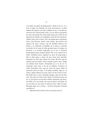 41
y la duda, las ganas de preguntarle a Dalia si ha vis- lo a
Iván, si sigue con Claudio, su novio universitario, si salen
además de repente con Iván y hablan de mí, si cuando me
autoricen las visitas podré verlo y 110 me dará la sensación
de estar atravesada de arriba abajo hasta por el filo de las
hojas de los árboles, los múltiples verdes de los limoneros.
¿Dalia? ¿Has visto a Iván? ¿Ves a los papás que se quisieron
tanto, que hicieron tantas cosas juntos, que fueron tan
capaces de tener nuestra casa de ladrillos blancos lan
bonita y la chimenea encendida en la playa y nosotras
corriendo de la mano de ellos gritando que el tiempo era
hermoso y el mundo empezaba en el sur y seríamos
hermosísimos para siempre juntos? No, no le cuento eso a
Dalia. Hablamos poco, jugamos un poco de ping pong y
ella se deja ganar a pesar de que estoy muy mareada.
Anastasia me dice que ordene las cosas. Me dice que no
importa que me repita. Estoy cansada, quiero irme. Tengo
un molesto buen humor. Bernardita ya se va de al- l.i,
acelerada como está, y me da su teléfono. Verónica, la
ninfa hacendosa, dice que las curas de sueno dejan la
memoria como un trapo. Y el cuerpo también, digo yo. Es
otoño y debo ordenar las cosas. Hace un año conocí a Iván.
Mi madre dice a veces, fumando siempre, que eso me hizo
mal. ¿Por qué no le hizo mal a Dalia? Te bajó las notas, me
di- u ¿Por qué no se las bajó a Dalia? Anastasia, por favor,
me duele ver a mi madre, me saca de quicio, me duele. Yo
no soy mala, no soy mala. Yo quería a Ivan. Dalia es mala.
Mi papá, papá, ven a verme. », me dice Anastasia. Estamos
sentados en
i i i i . i habitación de la clínica. Por la ventana entra el
 