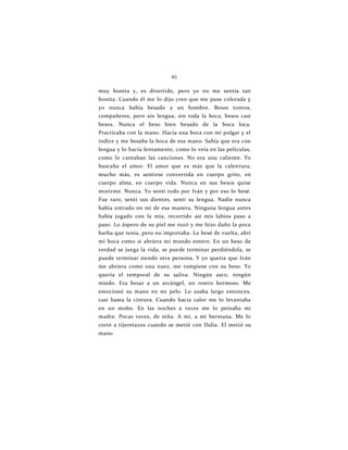 46
muy bonita y, es divertido, pero yo no me sentía tan
bonita. Cuando él me lo dijo creo que me puse colorada y
yo nunca había besado a un hombre. Besos tontos,
compañeros, pero sin lengua, sin toda la boca, besos casi
besos. Nunca el beso bien besado de la boca loca.
Practicaba con la mano. Hacía una boca con mi pulgar y el
índice y me besaba la boca de esa mano. Sabía que era con
lengua y lo hacía lentamente, como lo veía en las películas,
como lo cantaban las canciones. No era una caliente. Yo
buscaba el amor. El amor que es más que la calentura,
mucho más, es sentirse convertida en cuerpo grito, en
cuerpo alma, en cuerpo vida. Nunca en sus besos quise
morirme. Nunca. Yo sentí todo por Iván y por eso lo besé.
Fue raro, sentí sus dientes, sentí su lengua. Nadie nunca
había entrado en mí de esa manera. Ninguna lengua antes
había jugado con la mía, recorrido así mis labios paso a
paso. Lo áspero de su piel me rozó y me hizo daño la poca
barba que tenía, pero no importaba. Lo besé de vuelta, abrí
mi boca como si abriera mi mundo entero. En un beso de
verdad se juega la vida, se puede terminar perdiéndola, se
puede terminar siendo otra persona. Y yo quería que Iván
me abriera como una nuez, me rompiese con su beso. Yo
quería el temporal de su saliva. Ningún asco, ningún
miedo. Era besar a un arcángel, un rostro hermoso. Me
emocionó su mano en mi pelo. Lo usaba largo entonces,
casi hasta la cintura. Cuando hacía calor me lo levantaba
en un moño. En las noches a veces me lo peinaba mi
madre. Pocas veces, de niña. A mí, a mi hermana. Me lo
corté a tijeretazos cuando se metió con Dalia. El metió su
mano
 