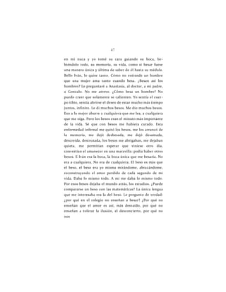 47
en mi nuca y yo tomé su cara guiando su boca, be-
biéndolo todo, su memoria, su vida, como si besar fuese
una manera única y última de saber de él hasta su médula.
Bello Iván, lo quise tanto. Cómo no entiende un hombre
que una mujer ama tanto cuando besa. ¿Besan así los
hombres? Le preguntaré a Anastasia, al doctor, a mi padre,
a Gonzalo. No me atrevo. ¿Cómo besa un hombre? No
puedo creer que solamente se calienten. Yo sentía el cuer-
po tibio, sentía abrirse el deseo de estar mucho más tiempo
juntos, infinito. Le di muchos besos. Me dio muchos besos.
Eso a lo mejor aburre a cualquiera que me lea, a cualquiera
que me oiga. Pero los besos eran el minuto más importante
de la vida. Sé que con besos me hubiera curado. Esta
enfermedad infernal me quitó los besos, me los arrancó de
la memoria, me dejó desbesada, me dejó desamada,
descreída, destrozada, los besos me abrigaban, me dejaban
quieta, me permitían esperar que viniese otro día,
convertían el amanecer en una maravilla: podía haber otros
besos. E Iván era la boca, la boca única que me besaría. No
era a cualquiera. No era de cualquiera. El beso es más que
el beso, el beso era yo misma mirándome, abrazándome,
reconstruyendo el amor perdido de cada segundo de mi
vida. Daba lo mismo todo. A mí me daba lo mismo todo.
Por esos besos dejaba el mundo atrás, los estudios. ¿Puede
compararse un beso con las matemáticas? La única lengua
que me interesaba era la del beso. Le pregunto de verdad:
¿por qué en el colegio no enseñan a besar? ¿Por qué no
enseñan que el amor es así, más desvaído, por qué no
enseñan a tolerar la ilusión, el desconcierto, por qué no
nos
 