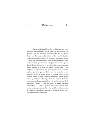 : Ocho, será %
La Bernardita está loca. Me ha dicho que me están
haciendo electroshocks. Yo le digo que es mentira. No
dejarían que me hicieran electroshocks. Me ha hecho
llorar. Me dice que a ella le han hecho y se olvidan las
cosas, se muere el cerebro. Yo no siento muerta mi mente.
Le digo que me siento mejor. Que me cuesta escribir. Que
no puedo creer que mi mamá o mi papá hayan dicho que sí.
Que el doctor Simone no es un infeliz. Pero me pregunta si
puedo escribir y sé que no puedo escribir bien. Y me
pregunta si me acuerdo del libro que me sacó y me lee
páginas que dice que me leyó y no me acuerdo, no me
acuerdo, no me acuerdo. Tengo la cabeza vacía. Es una
cura de sueño, le digo. Verónica me lo dijo. Yo me quería
matar. Quería morir. Le digo, ahora me acuerdo de tantas
cosas y entiendo que estaba loca y le leo los poemas de la
Alejandra Pizarnik y ella me dice: te están haciendo
electroshocks. Te vas a quedar loca para siempre. Para
siempre, canta, mientras Verónica pedalea en la máquina
de coser un mantel para su madre. A ella la vienen a ver
todos y la abrazan y veo a su
 
