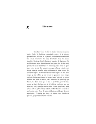 X Día nueve
Hoy lloré todo el día. El doctor Simone me contó
todo. Todo. Si hubiera consultado antes. Si al primer
pinchazo del punzón, si al primer vómito hubiera hablado,
no serían necesarios los elec- troshocks. Casi no puedo
escribir. Hasta a él se le llenaron los ojos de lágrimas. No
es frío como otros doctores que veo pasar, los de las otras
presas, las otras enfermas. Yo no estoy presa pero es igual
que estar presa. Lo aguanto porque afuera estaría más
presa todavía, mucho más prisionera de esta locura del
corazón negro. Mi locura del corazón negro. Se me puso
negro y las rabias y las penas lo pusieron más negro
todavía. Echan sueros en mi sangre para quitarle lo negro.
Simone me dice la verdad, está haciendo lo que hay que
hacer, me dice. Dice que se me va a olvidar y me lo va a
volver a decir. Incluso no sé si hubiera preferido que me
mintiera. Dice que ya me hicieron varios, que basta. Que
ahora solo el goteo. Lloré toda la tarde. Hubiera necesitado
un beso y estoy llena de electricidad, sacudida por dentro,
vapuleada. Yo quise ser pura, yo quise estar limpia de
pecado, yo quise solamente ser una
 