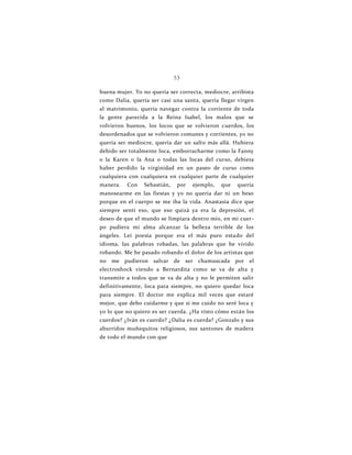 53
buena mujer. Yo no quería ser correcta, mediocre, arribista
como Dalia, quería ser casi una santa, quería llegar virgen
al matrimonio, quería navegar contra la corriente de toda
la gente parecida a la Reina Isabel, los malos que se
volvieron buenos, los locos que se volvieron cuerdos, los
desordenados que se volvieron comunes y corrientes, yo no
quería ser mediocre, quería dar un salto más allá. Hubiera
debido ser totalmente loca, emborracharme como la Fanny
o la Karen o la Ana o todas las locas del curso, debiera
haber perdido la virginidad en un paseo de curso como
cualquiera con cualquiera en cualquier parte de cualquier
manera. Con Sebastián, por ejemplo, que quería
manosearme en las fiestas y yo no quería dar ni un beso
porque en el cuerpo se me iba la vida. Anastasia dice que
siempre sentí eso, que eso quizá ya era la depresión, el
deseo de que el mundo se limpiara dentro mío, en mi cuer-
po pudiera mi alma alcanzar la belleza terrible de los
ángeles. Leí poesía porque era el más puro estado del
idioma, las palabras robadas, las palabras que he vivido
robando. Me he pasado robando el dolor de los artistas que
no me pudieron salvar de ser chamuscada por el
electroshock viendo a Bernardita como se va de alta y
transmite a todos que se va de alta y no le permiten salir
definitivamente, loca para siempre, no quiero quedar loca
para siempre. El doctor me explica mil veces que estaré
mejor, que debo cuidarme y que si me cuido no seré loca y
yo lo que no quiero es ser cuerda. ¿Ha visto cómo están los
cuerdos? ¿Iván es cuerdo? ¿Dalia es cuerda? ¿Gonzalo y sus
aburridos muñequitos religiosos, sus santones de madera
de todo el mundo con que
 