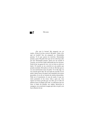 ■r Día uno
¿Por qué lo hiciste? Me preguntó eso mi
madre. ¿Cómo se te fue a ocurrir? Mi padre. Todos. ¿Por
qué no resultó? Eso me pregunté yo. Demasiadas
poesías. Yo lo que quería era morirme. Demasiadas
poesías, quizá. Mi padre dice que tal vez todo haya sido
por leer demasiadas poesías. Quizá eso me enredó el
corazón, eso me hizo andar sollozando por los rincones.
Perdí el eje, las ganas de vivir, vivir no más se volvió un
lastre. El corazón se me convirtió en una piedra que
pesaba toneladas. Mi madre se rió de mí. Me dijo que yo
era una sentimental como mi padre. Yo le dije algo, no
me acuerdo qué le dije. De casi nada me acuerdo. En mi
pobre cabeza hueca de pájaro mal enjaulado solo siento
graznidos, el eco de un montón de sueños desnutridos.
Debe ser el tratamiento, la cura de sueño, lo que me
estén poniendo en las venas. Gola a gota cae. Una
especie de lluvia privada que veo fluir por el tubo de
plástico hacia el pliegue del codo. La enfermera que me
mira, el baño sin pestillo, me vigilan. Retorcería la
manguera, me arrancaría la aguja que abre mi piel y me
hace afluente de ese
 