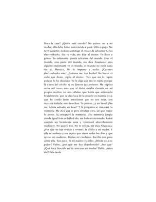 llena la casa? ¿Quién está cuerdo? No quiero ver a mi
madre, ella debe haber convencido a papá. Odio a papá. No
tuvo carácter, no tuvo conmigo el coraje de salvarme de los
electroshocks. Era tu vida, me dice el doctor. Yo lloro a
gritos. Yo solamente quería salvarme del mundo. Eres el
mundo, eres parte del mundo, me dice Anastasia, eres
alguien importante en el mundo, el mundo no sería nada
sin ti. Mentira. No le importo a nadie. ¿Cuántos
electroshocks más? ¿Cuántos me han hecho? No hacen el
daño que dicen, repite el doctor. Dice que me lo repite
porque lo he olvidado. Yo le digo que me lo repita porque
la causa del olvido es su famoso tratamiento. Me explica
otras mil veces más que el dolor estaba clavado en mi
propio cerebro, en mis células, que había que arrancarlo
brutalmente, que la idea loca de la muerte es materia viva,
que he creído tener emociones que no son mías, son
materia dañada, son desechos. Yo pienso, ¿y un beso? ¿No
me habría salvado un beso? Y le pregunto si rescataré la
memoria. Me dice que sí pero olvidaré esto, así que mejor
lo anoto. Sí, rescataré la memoria. Una memoria limpia
donde igual Iván se habrá ido, me habrá traicionado, habré
querido ser locamente sana y terminaré aburridamente
mediocre. No quiero eso. No te irrites, me dice Anastasia.
¿Por qué no has venido a verme?, le chillo a mi madre. Y
ella se molesta y me repite que viene todos los días y que
revise mi cuaderno. Reviso mi cuaderno. Escribo tan poco
sobre ella. Tan poco. Es mi madre y la odio. ¿Dónde está mi
padre? Padre, ¿por qué me has abandonado? ¿Por qué?
¿Qué hace Gonzalo en la cama con mi madre? Dalia, ¿estás
ahí? Esta tarde
 