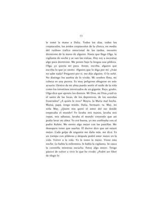 55
le tomé la mano a Dalia. Todos los días, todos los
crepúsculos, los áridos crepúsculos de la clínica, en medio
del ruidoso tráfico emocional de las tardes, necesito
dormirme de la mano de alguien. Hasta que llega Olga, la
vigilanta de noche y se van las visitas. Hoy voy a necesitar
algo para dormirme. Me ponen bajo la lengua una píldora.
Olga, yo quería ser pura. Anote, escriba, alguien que
escriba lo que yo siento. Alguien que lo diga por mí. ¿Iván
no sabe nada? Preguntó por ti, me dijo alguien. O lo soñé.
No distingo los sueños de lo vivido. Mi cerebro flota, mi
cabeza es una pecera. Es muy peligroso ahogarse en este
acuario. Dentro de mi alma puedo sentir el ruido de la vida
como los intestinos intoxicados de un gigante. Rujo, gruño,
Olga dice que aprieto los dientes. Mi Dios, mi Dios ¿cuál es
el santo de las locas, de los depresivos, de los suicidas
frustrados? ¿A quién le rezo? Mayra, la María mal hecha.
Mamá, papá, tengo miedo. Dalia, hermani- ta. May, mi
niña May. ¿Quién nos quitó el amor del sur donde
empezaba el mundo? Yo lavaba mis manos, lavaba mis
ropas, mis sábanas, lavaba el mundo creyendo que así
podía lavar mi alma. Yo era buena, yo me confesaba con el
padre Rubén. Me siento algo mejor con las pastillas. Me
desespera tener que usarlas. El doctor dice que así estaré
mejor. Cada golpe de angustia me daña más, me dice. Es
un tiempo con píldoras y después podré estar mejor en la
vida. Volver a la vida. Yo le tomo la mano. Viene esta
noche. Le habla la enfermera, le habla la vigilanta. Se rasca
la coronilla mientras escucha. Estoy algo mejor. Tengo
pánico de volver a vivir lo que he vivido. ¿Podré ser libre
de elegir lo
 