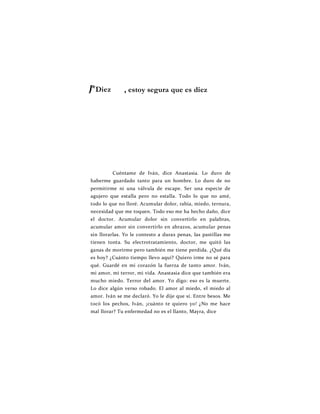 J*Diez
Cuéntame de Iván, dice Anastasia. Lo duro de
haberme guardado tanto para un hombre. Lo duro de no
permitirme ni una válvula de escape. Ser una especie de
agujero que estalla pero no estalla. Todo lo que no amé,
todo lo que no lloré. Acumular dolor, rabia, miedo, ternura,
necesidad que me toquen. Todo eso me ha hecho daño, dice
el doctor. Acumular dolor sin convertirlo en palabras,
acumular amor sin convertirlo en abrazos, acumular penas
sin llorarlas. Yo le contesto a duras penas, las pastillas me
tienen tonta. Su electrotratamiento, doctor, me quitó las
ganas de morirme pero también me tiene perdida. ¿Qué día
es hoy? ¿Cuánto tiempo llevo aquí? Quiero irme no sé para
qué. Guardé en mi corazón la fuerza de tanto amor. Iván,
mi amor, mi terror, mi vida. Anastasia dice que también era
mucho miedo. Terror del amor. Yo digo: eso es la muerte.
Lo dice algún verso robado. El amor al miedo, el miedo al
amor. Iván se me declaró. Yo le dije que sí. Entre besos. Me
tocó los pechos, Iván, ¡cuánto te quiero yo! ¿No me hace
mal llorar? Tu enfermedad no es el llanto, Mayra, dice
, estoy segura que es diez
 
