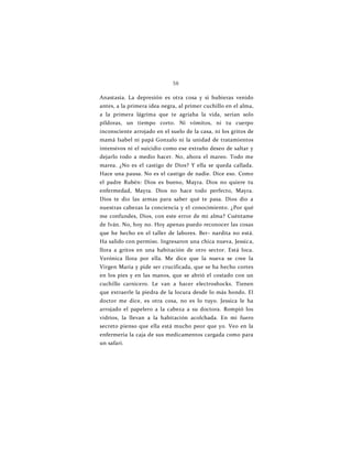 58
Anastasia. La depresión es otra cosa y si hubieras venido
antes, a la primera idea negra, al primer cuchillo en el alma,
a la primera lágrima que te agriaba la vida, serían solo
píldoras, un tiempo corto. Ni vómitos, ni tu cuerpo
inconsciente arrojado en el suelo de la casa, ni los gritos de
mamá Isabel ni papá Gonzalo ni la unidad de tratamientos
intensivos ni el suicidio como ese extraño deseo de saltar y
dejarlo todo a medio hacer. No, ahora el mareo. Todo me
marea. ¿No es el castigo de Dios? Y ella se queda callada.
Hace una pausa. No es el castigo de nadie. Dice eso. Como
el padre Rubén: Dios es bueno, Mayra. Dios no quiere tu
enfermedad, Mayra. Dios no hace todo perfecto, Mayra.
Dios te dio las armas para saber qué te pasa. Dios dio a
nuestras cabezas la conciencia y el conocimiento. ¿Por qué
me confundes, Dios, con este error de mi alma? Cuéntame
de Iván. No, hoy no. Hoy apenas puedo reconocer las cosas
que he hecho en el taller de labores. Ber- nardita no está.
Ha salido con permiso. Ingresaron una chica nueva, Jessica,
llora a gritos en una habitación de otro sector. Está loca.
Verónica llora por ella. Me dice que la nueva se cree la
Virgen María y pide ser crucificada, que se ha hecho cortes
en los pies y en las manos, que se abrió el costado con un
cuchillo carnicero. Le van a hacer electroshocks. Tienen
que extraerle la piedra de la locura desde lo más hondo. El
doctor me dice, es otra cosa, no es lo tuyo. Jessica le ha
arrojado el papelero a la cabeza a su doctora. Rompió los
vidrios, la llevan a la habitación acolchada. En mi fuero
secreto pienso que ella está mucho peor que yo. Veo en la
enfermería la caja de sus medicamentos cargada como para
un safari.
 