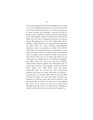 59
Veo cuando preparan la sala de electroshocks para ella. Hoy
no me toca la habitación de los rayos. Tal vez no necesites
más, me dice Simone. Pobre Jessi- ca, es más joven que yo y
se come los pelos. Del estómago le sacaron una bola de
botones, uñas y cabellos. No comía, la encontraron después
de tres días perdida, rezaba de rodillas frente al Palacio de
Bellas Artes, en trance. Sus padres se abrazan en la sala de
visitas. Me preguntan si la he visto. Puedo hilar mal las
palabras. Podría decirles qué le están haciendo. Ella grita,
un grito sordo. ¿Le están haciendo electroshocks?,
preguntan como si no supieran. ¿A usted le han hecho?
¿Hace daño? ¿Es verdad que mata las neuronas? Eso es tan
falso como que las mata la marihuana. Hay medicamentos
que las protegen, que las regeneran. Repito cosas que me
dijo Simone, libros que me ha hecho leer delante de él.
Tienes que ser tu propia doctora. Es su biblia de psiquiatra
que repito como loro. Como una conversa les explico.
Tengo la boca traposa y debería estar durmiendo. Hoy, mi
primer día sin electros- hock seguido: calculo mal pero no
tanto. Quiero vivir. Debo verme como una idiota,
enlentecida pero tan contenta de tener sentimientos
mientras paso entre las visitas. Bernardita me presenta a
sus padres que no quieren saber nada de mí. Ella habla
hasta por los codos. Es la diva de la clínica. Verónica me
presenta a su hermano mayor que estudia medicina y me
queda mirando y es atractivo. Se acerca a mí y me pregunta
qué tengo. No te metas con una loca, le digo. Estoy
mareada, medio ida. Eso se te va a pasar, cómo te llamas. Le
digo. Él se llama Ricardo, va en cuarto año y le gustan los
 