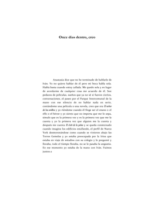 Once días dentro, creo
Anastasia dice que no he terminado de hablarle de
Iván. Yo no quiero hablar de él pero mi boca habla sola.
Habla hasta cuando estoy callada. Me quedo sola y en lugar
de acordarme de cualquier cosa me acuerdo de él. Son
pedazos de películas, sueños que ya no sé si fueron ciertos,
conversaciones, el paseo por el Parque Intercomunal de la
mano con ese silencio de no hablar nada en serio,
contándome una película o una novela, creo que era El señor
de los anillos y yo riéndome cuando él finge ser el enano o el
elfo o el héroe y yo siento que no importa que me lo sepa,
simulo que es la primera vez y es la primera vez que me la
cuenta y yo la primera vez que alguien me la cuenta y
después me cuenta El club de la pelea y se queda consternado
cuando imagina los edificios estallando, el perfil de Nueva
York desmoronándose como cuando se vinieron abajo las
Torres Gemelas y yo estaba preocupada por la Irina que
estaba en viaje de estudios con su colegio y le pregunté y
lloraba, todo el tiempo lloraba, no se le pasaba la angustia.
En ese momento yo estaba de la mano con Iván. Fuimos
juntos a
 