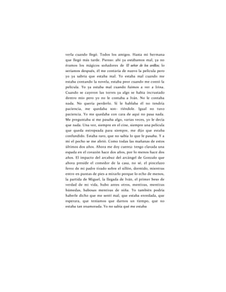 verla cuando llegó. Todos los amigos. Hasta mi hermana
que llegó más tarde. Pienso: ahí ya estábamos mal, ya no
éramos los mágicos soñadores de El señor de los anillos; lo
seríamos después, él me contaría de nuevo la película pero
yo ya sabría que estaba mal. Yo estaba mal cuando me
estaba contando la novela, estaba peor cuando me contó la
película. Yo ya estaba mal cuando fuimos a ver a Irina.
Cuando se cayeron las torres ya algo se había incrustado
dentro mío pero yo no le contaba a Iván. No le contaba
nada. No quería perderlo. Si le hablaba él no tendría
paciencia, me quedaba son- riéndole. Igual no tuvo
paciencia. Yo me quedaba con cara de aquí no pasa nada.
Me preguntaba si me pasaba algo, varias veces, yo le decía
que nada. Una vez, siempre en el cine, siempre una película
que queda estropeada para siempre, me dijo que estaba
confundido. Estaba raro, que no sabía lo que le pasaba. Y a
mí el pecho se me abrió. Como todas las mañanas de estos
últimos dos años. Ahora me doy cuenta: tengo clavada una
espada en el corazón hace dos años, por lo menos hace dos
años. El impacto del arcabuz del arcángel de Gonzalo que
ahora preside el comedor de la casa, no sé, el pincelazo
feroz de mi padre tirado sobre el sillón, dormido, mientras
entro en puntas de pies a mirarlo porque lo echo de menos,
la partida de Miguel, la llegada de Iván, el primer beso de
verdad de mi vida, hubo antes otros, mentiras, mentiras
húmedas, babosas mentiras de niña. Yo también podría
haberle dicho que me sentí mal, que estaba enredada, que
esperara, que teníamos que darnos un tiempo, que no
estaba tan enamorada. Yo no sabía qué me estaba
 