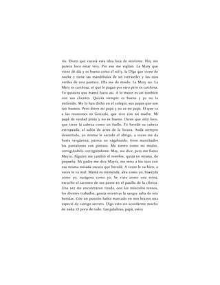 río. Dicen que curará esta idea loca de morirme. Hoy me
parece loco estar viva. Por eso me vigilan. La Mary que
viene de día y es buena como el sol y, la Olga que viene de
noche y tiene las mandíbulas de un rottweiler y los ojos
verdes de una pantera. Ella me da miedo. La Mary no. La
Mary es cariñosa, sé que le pagan por esto pero es cariñosa.
Yo quisiera que mamá fuera así. A lo mejor es así también
con sus clientes. Quizás siempre es buena y yo no la
entiendo. Me lo han dicho en el colegio: sus papás que son
tan buenos. Pero dicen mi papá y no es mi papá. El que va
a las reuniones es Gonzalo, que vive con mi madre. Mi
papá de verdad pinta y no es bueno. Dicen que está loco,
que tiene la cabeza como un fuelle. Yo heredé su cabeza
estropeada, el salón de artes de la locura. Anda siempre
desastrado, yo misma le sacudo el abrigo, a veces me da
hasta vergüenza, parece un vagabundo, tiene manchados
los pantalones con pintura. Me siento como mi madre,
corrigiéndole, corrigiéndome. May, me dice, pero me llamo
Mayra. Alguien me cambió el nombre, quizá yo misma, de
pequeña. Mi padre me dice Mayra, me mira a los ojos con
esa misma mirada oscura que heredé. A veces le va bien, a
veces le va mal. Mamá es tremenda, alta como yo, huesuda
como yo, narigona como yo. Se viste como una reina,
escucho el taconeo de sus pasos en el pasillo de la clínica.
Una vez me encontraron tirada, con los músculos tensos,
los dientes trabados, gemía mientras la sangre salía de mis
heridas. Con un punzón había marcado en mis brazos una
especie de castigo secreto. Digo esto sin acordarme mucho
de nada. O poco de todo. Las palabras, papá, estoy
 
