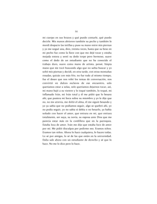 66
mi cuerpo en sus brazos y qué puedo contarle, qué puedo
decirle. Mis manos abrieron también su pecho y también le
mordí despacio las tetillas y puso su mano entre mis piernas
y yo me negué una, diez, treinta veces, hasta que su beso en
mi pecho fue como la llave con que me dejé tocar y estaba
mojada entera y sentí su dedo torpe pero hermoso, suave
como el dedo de un estudiante que no ha conocido el
trabajo duro, suave como mano de artista, pensé, limpia
mano que me tocó buscando algo que no sabía buscar y yo
solté mis piernas y decidí, en otra tarde, con otras montañas
rosadas, quizás con más frío, no fue todo al mismo tiempo,
fue el deseo que nos robó los temas de conversación, nos
convirtió en dulces esclavos de ese encuentro, solo
queríamos estar a solas, solo queríamos dejarnos tocar, así,
mi mano bajó a su vientre y lo toqué también, lo toqué, mi
inflamado Iván, mi Iván total y él me pidió que lo besara
ahí, que pusiera mi boca sobre su miembro y yo le dije que
no, no me atrevía, me dolió el alma, él me siguió besando y
yo ya sabía que no podíamos seguir, algo se quebró ahí, yo
no podía seguir, yo no sabía si debía o no besarlo, ya había
soñado con hacer el amor, que entrara en mí, que entrara
totalmente, ser suya, su novia, su esposa ante Dios que me
parecía estar más en la cordillera que en la parroquia.
Estaba loca de amor. Iván me dijo que estaba loco de amor
por mí. Me pidió disculpas por pedirme eso. Eramos niños.
Eramos tan niños. Ahora lo hace cualquiera, lo hacen todas.
Lo sé por amigas, lo sé de las que están en la universidad.
Dalia sale ahora con un estudiante de derecho y sé que lo
hace. No me lo dice pero lo hace.
 