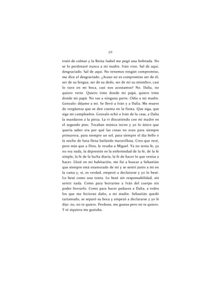 69
trató de calmar y la Reina Isabel me pegó una bofetada. No
se lo perdonaré nunca a mi madre. Iván vino. Sal de aquí,
desgraciado. Sal de aquí. No tenemos ningún compromiso,
me dice el desgraciado. ¿Acaso no es compromiso ser de él,
ser de su lengua, ser de su dedo, ser de mí su miembro, casi
lo tuve en mi boca, casi nos acostamos? No. Dalia, no
quiero verte. Quiero irme donde mi papá, quiero irme
donde mi papá. No vas a ninguna parte. Odio a mi madre.
Gonzalo: déjame a mí. Se llevó a Iván y a Dalia. Me muero
de vergüenza que se den cuenta en la fiesta. Que siga, que
siga mi cumpleaños. Gonzalo echó a Iván de la casa, a Dalia
la mandaron a la pieza. La vi discutiendo con mi madre en
el segundo piso. Tocaban música tecno y yo lo único que
quería saber era por qué las cosas no eran para siempre
primavera, para siempre un sol, para siempre el día bello o
la noche de luna llena bailando maravillosa. Creo que recé,
pero más que a Dios, le rezaba a Miguel. Ya no tenía fe, ya
no era nada, la depresión es la enfermedad de la fe, de la fe
simple, la fe de la lucha diaria, la fe de hacer lo que venías a
hacer. Lloré en mi habitación, me fui a buscar a Sebastián
que siempre está enamorado de mí y se sentó junto a mí en
la cama y, sí, es verdad, empezó a declararse y yo lo besé.
Lo besé como una tonta. Lo besé sin responsabilidad, sin
sentir nada. Como para borrarme a Iván del cuerpo sin
poder borrarlo. Como para hacer pedazos a Dalia, a todos
los que me hicieran daño, a mi madre. Sebastián quedó
tartamudo, se separó su boca y empezó a declararse y yo le
dije: no, no te quiero. Perdona, me gustas pero no te quiero.
Y ni siquiera me gustaba.
 