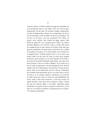 69
trató de calmar y la Reina Isabel me pegó una bofetada. No
se lo perdonaré nunca a mi madre. Iván vino. Sal de aquí,
desgraciado. Sal de aquí. No tenemos ningún compromiso,
me dice el desgraciado. ¿Acaso no es compromiso ser de él,
ser de su lengua, ser de su dedo, ser de mí su miembro, casi
lo tuve en mi boca, casi nos acostamos? No. Dalia, no
quiero verte. Quiero irme donde mi papá, quiero irme
donde mi papá. No vas a ninguna parte. Odio a mi madre.
Gonzalo: déjame a mí. Se llevó a Iván y a Dalia. Me muero
de vergüenza que se den cuenta en la fiesta. Que siga, que
siga mi cumpleaños. Gonzalo echó a Iván de la casa, a Dalia
la mandaron a la pieza. La vi discutiendo con mi madre en
el segundo piso. Tocaban música tecno y yo lo único que
quería saber era por qué las cosas no eran para siempre
primavera, para siempre un sol, para siempre el día bello o
la noche de luna llena bailando maravillosa. Creo que recé,
pero más que a Dios, le rezaba a Miguel. Ya no tenía fe, ya
no era nada, la depresión es la enfermedad de la fe, de la fe
simple, la fe de la lucha diaria, la fe de hacer lo que venías a
hacer. Lloré en mi habitación, me fui a buscar a Sebastián
que siempre está enamorado de mí y se sentó junto a mí en
la cama y, sí, es verdad, empezó a declararse y yo lo besé.
Lo besé como una tonta. Lo besé sin responsabilidad, sin
sentir nada. Como para borrarme a Iván del cuerpo sin
poder borrarlo. Como para hacer pedazos a Dalia, a todos
los que me hicieran daño, a mi madre. Sebastián quedó
tartamudo, se separó su boca y empezó a declararse y yo le
dije: no, no te quiero. Perdona, me gustas pero no te quiero.
Y ni siquiera me gustaba.
 