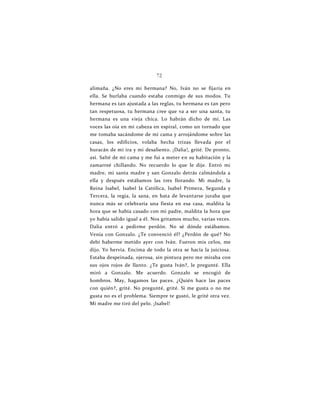 72
alimaña. ¿No eres mi hermana? No, Iván no se fijaría en
ella. Se burlaba cuando estaba conmigo de sus modos. Tu
hermana es tan ajustada a las reglas, tu hermana es tan pero
tan respetuosa, tu hermana cree que va a ser una santa, tu
hermana es una vieja chica. Lo habrán dicho de mí. Las
voces las oía en mi cabeza en espiral, como un tornado que
me tomaba sacándome de mi cama y arrojándome sobre las
casas, los edificios, volaba hecha trizas llevada por el
huracán de mi ira y mi desaliento. ¡Dalia!, grité. De pronto,
así. Salté de mi cama y me fui a meter en su habitación y la
zamarreé chillando. No recuerdo lo que le dije. Entró mi
madre, mi santa madre y san Gonzalo detrás calmándola a
ella y después estábamos las tres llorando. Mi madre, la
Reina Isabel, Isabel la Católica, Isabel Primera, Segunda y
Tercera, la regia, la sana, en bata de levantarse juraba que
nunca más se celebraría una fiesta en esa casa, maldita la
hora que se había casado con mi padre, maldita la hora que
yo había salido igual a él. Nos gritamos mucho, varias veces.
Dalia entró a pedirme perdón. No sé dónde estábamos.
Venía con Gonzalo. ¿Te convenció él? ¿Perdón de qué? No
debí haberme metido ayer con Iván. Fueron mis celos, me
dijo. Yo hervía. Encima de todo la otra se hacía la juiciosa.
Estaba despeinada, ojerosa, sin pintura pero me miraba con
sus ojos rojos de llanto. ¿Te gusta Iván?, le pregunté. Ella
miró a Gonzalo. Me acuerdo. Gonzalo se encogió de
hombros. May, hagamos las paces. ¿Quién hace las paces
con quién?, grité. No pregunté, grité. Si me gusta o no me
gusta no es el problema. Siempre te gustó, le grité otra vez.
Mi madre me tiró del pelo. ¡Isabel!
 