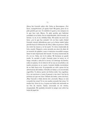 73
Ahora fue Gonzalo sobre ella. Dalia se descompuso. ¡Por
favor, tranquilícense! ¿Te gusta Iván? Me gusta, pero no te
pido perdón por eso. Yo también le gusto y eso tampoco es
lo que hice mal, Mayra. Te pido perdón por haberme
enredado en tu fiesta. Eso es imperdonable, dijo Gonzalo, ya
furioso. Lo sé, lo sé, chillaba Dalia. Mi madre me miró con
furia: ¿ves la que has armado? ¡Yo no hice nada! ¡Nada!
Gonzalo intentó defenderme pero ya la Reina Isabel había
partido hacia la habitación de ellos y daba un portazo. Dalia
me tomó las manos y se las quité. Yo estoy enamorada de
Iván, musité. Despacio, como sacando ese amor de abajo de
un montón de papeles, como si estuviera escondido aunque
fuese lo más importante del mundo. Yo estoy enamorada de
él y tú no. Dalia, eso tú lo sabías. Mi hermana se quedó
muda. Se sacudió el pelo. Gonzalo puso la tetera en el
fuego, entraba y salía de la cocina. Un domingo de familia,
todos en pijama. En el silencio de la casa se escuchaba a mi
madre protestar en su cuarto. Gonzalo bufaba moviéndose
de un lado hacia otro. Se preparaba un café a pesar de las
advertencias del médico. Pensaba en fumar y no encontraba
cigarrillos. Yo ahora, quizá, me habría reído. Soy orgullosa.
Fui a mi escritorio y tomé el punzón y me clavé. Esa fue la
primera vez que me clavé. Delante de todos, como una loca.
¡May! Escuché a Dalia detrás mío. ¡Gonzalo, Mayra se está
cortando las venas! Yo no me estaba cortando laá venas. Yo
estaba fría. Entre la ira y la pena me había ido metiendo en
un frío de muerte, lejana, encerrada en mí misma,
encapsulada. Me quedaba mirando la sangre caer sobre las
hojas de papel de
 