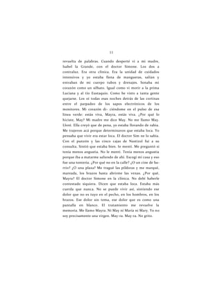 11
revuelta de palabras. Cuando desperté vi a mi madre,
Isabel la Grande, con el doctor Simone. Los dos a
contraluz. Era otra clínica. Era la unidad de cuidados
intensivos y yo estaba llena de mangueras, salían y
entraban de mi cuerpo tubos y drenajes. Sonaba mi
corazón como un silbato. Igual como vi morir a la prima
Luciana y al tío Eustaquio. Como he visto a tanta gente
quejarse. Los oí todas esas noches detrás de las cortinas
entre el parpadeo de los sapos electrónicos de los
monitores. Mi corazón di- ciéndome en el pulso de esa
línea verde: estás viva, Mayra, estás viva. ¿Por qué lo
hiciste, May? Mi madre me dice May. No me llamo May.
Lloré. Ella creyó que de pena, yo estaba llorando de rabia.
Me trajeron acá porque determinaron que estaba loca. Yo
pensaba que vivir era estar loca. El doctor Sim ne lo sabía.
Con el punzón y las cinco cajas de Nastizol fui a su
consulta. Sintió que estaba bien. Ie mentí. Me preguntó si
tenía menos angustia. No le mentí. Tenía menos angustia
porque iba a matarme saliendo de ahí. Escogí mi casa y eso
fue una tontería. ¿Por qué no en la calle? ¿O un cine de ba-
rrio? ¿O una plaza? Me tragué las píldoras y me marqué,
mareada, los brazos hasta abrirme las venas. ¿Por qué,
Mayra? El doctor Simone en la clínica. No debí haberle
contestado siquiera. Dicen que estaba loca. Estaba más
cuerda que nunca. No se puede vivir así, sintiendo ese
dolor que no es tuyo en el pecho, en los hombros, en los
brazos. Ese dolor sin tema, ese dolor que es como una
pantalla en blanco. El tratamiento me revuelve la
memoria. Me llamo Mayra. Ni May ni María ni Mary. Yo no
soy precisamente una virgen. May-ra. May-ra. No grito.
 