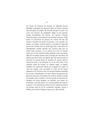74
las tareas de historia de Europa, la Segunda Guerra
Mundial, avanzaban los alemanes hacia el Frente Oriental
bajo mis gotas de sangre. Me acuerdo porque lo anoté. Soy
cursi, soy excesiva, soy exagerada. Digan lo que quieran.
Estaba muriéndome por dentro. Era Austria, Polonia,
Checoslovaquia, atravesada por mis asesinos internos. Podía
sentir mi esclavitud, mi prisión, mi crimen del día, del
minuto. Gonzalo me quitó el punzón y me sacudió. No
llamó a mi madre, cerró la puerta y encendió un cigarrillo
que le sacó a Dalia. Esto se acabó aquí, dijo, como dicen los
desesperados cuando quieren que termine algo que no
saben cómo terminar. Yo lo intenté con Iván, lo intenté
hasta con la vida. Lamento haber quedado como una idiota.
Algo de mi sangre quedó como la sangre de una idiota, de
alguien que hace teatro, de alguien que solo quiere llamar la
atención. Sí, quería llamar la atención. Sí, quería darle la
vuelta de mano a mi hermana. Sí, es de niña chica. Pero
también sufría de verdad. La tristeza negra, la espesa,
también esa melancolía biliosa me ocupaba las tripas, la
vista me cegaba, solo escuchaba el ruido de las tropas
alemanas en el invierno ruso, los cuerpos helados atrapados
en el lodo, el bombardeo a lo lejos. Nunca me gustaron las
películas de guerra. El profesor de ciencias sociales contaba
las batallas como novelas. A mí me tocaba el sentimiento.
Siempre nos hacía imaginar un soldado, una mujer, un
muchacho, una niña, gente a la cual le pasaban las cosas en
la guerra. Y yo pensaba que dentro mío se repetía la historia
de Europa como la de un continente ocupado. Vamos a
hablar con el doctor Artigas, el que me ve, dijo Gonzalo.
 