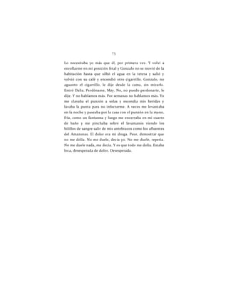 75
Lo necesitaba yo más que él, por primera vez. Y volví a
enrollarme en mi posición fetal y Gonzalo no se movió de la
habitación hasta que silbó el agua en la tetera y salió y
volvió con su café y encendió otro cigarrillo. Gonzalo, no
aguanto el cigarrillo, le dije desde la cama, sin mirarlo.
Entró Dalia. Perdóname, May. No, no puedo perdonarte, le
dije. Y no hablamos más. Por semanas no hablamos más. Yo
me clavaba el punzón a solas y escondía mis heridas y
lavaba la punta para no infectarme. A veces me levantaba
en la noche y paseaba por la casa con el punzón en la mano,
fría, como un fantasma y luego me encerraba en mi cuarto
de baño y me pinchaba sobre el lavamanos viendo los
hilillos de sangre salir de mis antebrazos como los afluentes
del Amazonas. El dolor era mi droga. Peor, demostrar que
no me dolía. No me duele, decía yo. No me duele, repetía.
No me duele nada, me decía. Y es que todo me dolía. Estaba
loca, desesperada de dolor. Desesperada.
 