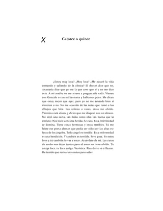 X Catorce o quince
¿Estoy muy loca? ¿Muy loca? ¿Me pasaré la vida
entrando y saliendo de la clínica? El doctor dice que no,
Anastasia dice que yo soy la que creo que sí y no me dice
más. A mi madre no me atrevo a preguntarle nada. Vienen
con Gonzalo o con mi hermana y hablamos poco. Me dicen
que estoy mejor que ayer, pero yo no me acuerdo bien si
vinieron o no. No me acuerdo de las notas que tomé o los
dibujos que hice. Los ordeno a veces, otras me olvido.
Verónica está afuera y dicen que me despedí con un abrazo.
Me dejó una carta, tan linda como ella, tan buena que la
envidio: Nos tocó la misma herida. Se cura. Esta enfermedad
se domina. Tiene cosas hermosas y otras terribles. Tú me
leiste ese poeta alemán que pedía ser oído por las altas es-
feras de los ángeles. Todo ángel es terrible. Esta enfermedad
es una bendición. Y también es terrible. Pero pasa. Yo estoy
bien y tú también lo vas a estar. Acuérdate de mí. Las curas
de sueño nos dejan tontas pero el amor no tiene olvido. Tu
amiga loca, tu loca amiga, Verónica. Ricardo te va a llamar.
He tenido que revisar mis notas para saber
 