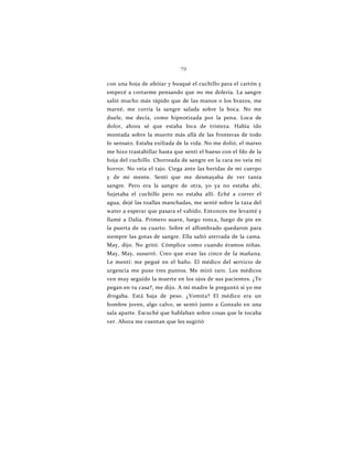 79
con una hoja de afeitar y busqué el cuchillo para el cartón y
empecé a cortarme pensando que no me dolería. La sangre
salió mucho más rápido que de las manos o los brazos, me
mareé, me corría la sangre salada sobre la boca. No me
duele, me decía, como hipnotizada por la pena. Loca de
dolor, ahora sé que estaba loca de tristeza. Había ido
montada sobre la muerte más allá de las fronteras de todo
lo sensato. Estaba exiliada de la vida. No me dolió, el mareo
me hizo trastabillar hasta que sentí el hueso con el fdo de la
hoja del cuchillo. Chorreada de sangre en la cara no veía mi
horror. No veía el tajo. Ciega ante las heridas de mi cuerpo
y de mi mente. Sentí que me desmayaba de ver tanta
sangre. Pero era la sangre de otra, yo ya no estaba ahí.
Sujetaba el cuchillo pero no estaba allí. Eché a correr el
agua, dejé las toallas manchadas, me senté sobre la taza del
water a esperar que pasara el vahído. Entonces me levanté y
llamé a Dalia. Primero suave, luego ronca, luego de pie en
la puerta de su cuarto. Sobre el alfombrado quedaron para
siempre las gotas de sangre. Ella saltó aterrada de la cama.
May, dijo. No gritó. Cómplice como cuando éramos niñas.
May, May, susurró. Creo que eran las cinco de la mañana.
Le mentí: me pegué en el baño. El médico del servicio de
urgencia me puso tres puntos. Me miró raro. Los médicos
ven muy seguido la muerte en los ojos de sus pacientes. ¿Te
pegan en tu casa?, me dijo. A mi madre le preguntó si yo me
drogaba. Está baja de peso. ¿Vomita? El médico era un
hombre joven, algo calvo, se sentó junto a Gonzalo en una
sala aparte. Escuché que hablaban sobre cosas que le tocaba
ver. Ahora me cuentan que les sugirió
 