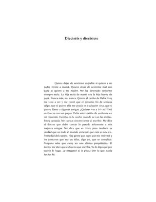Dieciséis y diecisiete
Quiero dejar de sentirme culpable si quiero a mi
padre frente a mamá. Quiero dejar de sentirme mal con
papá si quiero a mi madre. Me ha destruido sentirme
siempre mala. La hija mala de mamá era la hija buena de
papá. Nunca más, no, nunca. Quiero el cariño de Dalia. Hoy
me vino a ver y me contó que el próximo fin de semana
salgo, que si quiero ella me ayuda en cualquier cosa, que si
quiero llama a algunas amigas. ¿Quieres ver a Iri- na? Está
en Grecia con sus papás. Dalia está vestida de uniforme en
mi recuerdo. Escribo en la noche cuando se van las visitas.
Estoy cansada. Me cuesta concentrarme al escribir. Me dice
el doctor que debo contar lo pasado solamente a mis
mejores amigas. Me dice que es triste pero también es
verdad que no todo el mundo entiende que esto es una en-
fermedad del cuerpo. Hay gente que supo que me enfermé y
les contaron que era un tifus, algo así, que se complicó.
Ninguna sabe que estoy en una clínica psiquiátrica. El
doctor me dice que es bueno que escriba. Yo le digo que por
suerte lo hago. Le pregunté si le podía leer lo que había
hecho. Mi
 