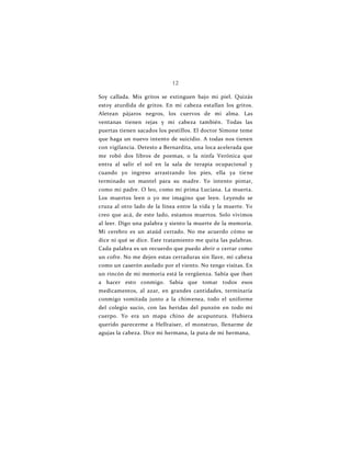 12
Soy callada. Mis gritos se extinguen bajo mi piel. Quizás
estoy aturdida de gritos. En mi cabeza estallan los gritos.
Aletean pájaros negros, los cuervos de mi alma. Las
ventanas tienen rejas y mi cabeza también. Todas las
puertas tienen sacados los pestillos. El doctor Simone teme
que haga un nuevo intento de suicidio. A todas nos tienen
con vigilancia. Detesto a Bernardita, una loca acelerada que
me robó dos libros de poemas, o la ninfa Verónica que
entra al salir el sol en la sala de terapia ocupacional y
cuando yo ingreso arrastrando los pies, ella ya tiene
terminado un mantel para su madre. Yo intento pintar,
como mi padre. O leo, como mi prima Luciana. La muerta.
Los muertos leen o yo me imagino que leen. Leyendo se
cruza al otro lado de la línea entre la vida y la muerte. Yo
creo que acá, de este lado, estamos muertos. Solo vivimos
al leer. Digo una palabra y siento la muerte de la memoria.
Mi cerebro es un ataúd cerrado. No me acuerdo cómo se
dice ni qué se dice. Este tratamiento me quita las palabras.
Cada palabra es un recuerdo que puedo abrir o cerrar como
un cofre. No me dejen estas cerraduras sin llave, mi cabeza
como un caserón asolado por el viento. No tengo visitas. En
un rincón de mi memoria está la vergüenza. Sabía que iban
a hacer esto conmigo. Sabía que tomar todos esos
medicamentos, al azar, en grandes cantidades, terminaría
conmigo vomitada junto a la chimenea, todo el uniforme
del colegio sucio, con las heridas del punzón en todo mi
cuerpo. Yo era un mapa chino de acupuntura. Hubiera
querido parecerme a Hellraiser, el monstruo, llenarme de
agujas la cabeza. Dice mi hermana, la puta de mi hermana,
 