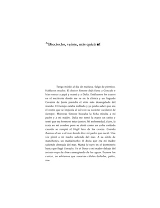 ^Dieciocho, veinte, más quizá ■I
Tengo miedo al día de mañana. Salgo de permiso.
Hablaron mucho. El doctor Simone dejó fuera a Gonzalo e
hizo entrar a papá y mamá y a Dalia. Estábamos los cuatro
en el escritorio donde me ve en la clínica y un Sagrado
Corazón de Jesús presidía el sitio más desangelado del
mundo. El tiempo estaba nublado y yo podía saber que era
el otoño que se imponía al sol con su carácter oscilante de
siempre. Mientras Simone buscaba la ficha miraba a mi
padre y a mi madre. Dalia me tomó la mano un ratito y
sentí que era hermoso estar juntos. Mi enfermedad, claro, la
traía en mi cerebro pero se abrió como un cofre oxidado
cuando se rompió el frágil lazo de los cuatro. Cuando
íbamos al sur o al mar donde dice mi padre que.nació. Una
vez pintó a mi madre saliendo del mar. A su estilo de
manchones, un mamarracho: él decía que era mi madre
saliendo desnuda del mar. Mamá lo tuvo en el dormitorio
hasta que llegó Gonzalo. Yo oí llorar a mi madre debajo del
retrato suyo de diosa emergiendo de las aguas. Eramos los
cuatro, no sabíamos que nuestras células dañadas, padre,
nos
 