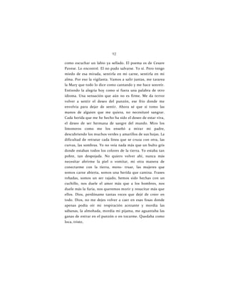 92
como escuchar un labio ya sellado. El poema es de Cesare
Pavese. Lo encontré. El no pudo salvarse. Yo sí. Pero tengo
miedo de esa mirada, sentirla en mi carne, sentirla en mi
alma. Por eso la vigilanta. Vamos a salir juntas, me tararea
la Mary que todo lo dice como cantando y me hace sonreír.
Entiendo la alegría hoy como si fuera una palabra de otro
idioma. Una sensación que aún no es firme. Me da terror
volver a sentir el deseo del punzón, ese frío donde me
envolvía para dejar de sentir. Ahora sé que si tomo las
manos de alguien que me quiera, no necesitaré sangrar.
Cada herida que me he hecho ha sido el deseo de estar viva,
el deseo de ser hermana de sangre del mundo. Miro los
limoneros como me los enseñó a mirar mi padre,
descubriendo los muchos verdes y amarillos de sus hojas. La
dificultad de retratar cada línea que se cruza con otra, las
curvas, las sombras. Yo no veía nada más que un bulto gris
donde estaban todos los colores de la tierra. Yo estaba tan
pobre, tan despojada. No quiero volver ahí, nunca más
necesitar abrirme la piel o vomitar, mi otra manera de
conectarme con la tierra, mens- truar, las mujeres que
somos carne abierta, somos una herida que camina. Frases
robadas, somos un ser rajado, hemos sido hechas con un
cuchillo, nos duele el amor más que a los hombres, nos
duele más la furia, nos queremos morir y resucitar más que
ellos. Dios, perdóname tantas veces que dejé de creer en
todo. Dios, no me dejes volver a caer en esas fosas donde
apenas podía oír mi respiración acezante y mordía las
sábanas, la almohada, mordía mi pijama, me aguantaba las
ganas de entrar en el punzón o en tocarme. Quedaba como
loca, triste,
 