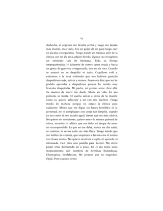 93
deshecha, el orgasmo me llevaba arriba y luego me dejaba
más muerta, más vacía. Era un golpe de sol para luego caer
en picada, enceguecida. Tengo miedo de mañana salir de la
clínica con mi ala rota, pájaro herido, alguna vez recogimos
un cernícalo con mi hermana. Toda su fiereza
empequeñecida, le dábamos de comer carne cruda y hacía
un gesto de guerrero avergonzado, con su ala rota. Cuando
se mejoró no se despidió ni nada. Orgulloso voló y
entramos a la casa sintiendo que nos hubiera gustado
despedirnos más, volver a vernos. Anastasia dice que no he
podido aprender a despedirme porque he tenido muy
brutales despedidas. Mi padre, mi primer amor, dice ella.
Su manera de morir me duele. Moría en vida. En sus
pinturas se moría. El quería salvar a otros de la muerte
como yo quiero salvarme a mí con mis escritos. Tengo
miedo de mañana porque no estará la clínica para
cuidarme. Miedo que me digan las frases horribles: es la
juventud, no te compliques con cosas tan simples, cuando
yo era como tú me pasaba igual, tienes que ser más adulta.
No quiero oír soluciones, quiero sentir la misma quietud de
ahora, necesito la calidez que me daba mi sangre de amor
no correspondido. La que no me daba, nunca me dio nada,
ni vomitar, ni verme cada vez más flaca. Tengo miedo que
me hablen de comida, que empiecen a levantarme el ánimo
con frases tontas. No quiero sentirme exigida ni apurada ni
abrumada. Casi pido una pastilla para dormir. Me alivia
poder irme durmiendo de a poco. En el día tomo unos
medicamentos con nombres de heroínas finlandesas.
Olanzapina, Venlafaxina. Me juraron que no engordan.
Ojalá. Pero cuando siento
 