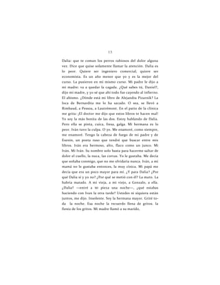 13
Dalia: que te coman los perros rabiosos del dolor alguna
vez. Dice que quise solamente llamar la atención. Dalia es
lo peor. Quiere ser ingeniero comercial, quiere ser
economista. Es un año menor que yo y es la mejor del
curso. La pusieron en mi mismo curso. Mi padre le dijo a
mi madre: va a quedar la cagada. ¿Qué sabes tú, Daniel?,
dijo mi madre, y yo sé que ahí todo fue cayendo al infierno.
El abismo. ¿Dónde está mi libro de Alejandra Pizarnik? La
loca de Bernardita me lo ha sacado. O sea, se llevó a
Rimbaud, a Pessoa, a Lautrémont. En el patio de la clínica
me grita: ¡El doctor me dijo que estos libros te hacen mal!
Yo soy la más bonita de las dos. Estoy hablando de Dalia.
Pero ella se pinta, cuica, fresa, galga. Mi hermana es lo
peor. Iván tuvo la culpa. O yo. Me enamoré, como siempre,
me enamoré. Tengo la cabeza de fuego de mi padre y de
Esenin, un poeta ruso que tendré que buscar entre mis
libros. Iván era hermoso, alto, flaco como un junco. Mi
Iván. Mi Iván. Su nombre solo basta para hacerme saltar de
dolor el cuello, la nuca, las corvas. Yo le gustaba. Me decía
que soñaba conmigo, que no me olvidaría nunca. Iván, a mi
mamá no le gustaba entonces, la muy cínica. Mi papá me
decía que era un poco mayor para mí. ¿Y para Dalia? ¿Por
qué Dalia sí y yo no? ¿Por qué se metió con él? La mato. La
habría matado. A mi vieja, a mi viejo, a Gonzalo, a ella.
¿Dalia? —entré a MI pieza una noche—, ¿qué estabas
haciendo con Ivan la otra tarde? Ustedes ni siquiera están
juntos, me dijo. Insolente. Soy la hermana mayor. Grité to-
da la noche. Esa noche la recuerdo llena de gritos. Ia
fiesta de los gritos. Mi madre llamó a su marido,
 