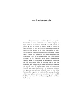 Más de veinte, después
No quería volver a la clínica. Quería y no quería.
Fue bonito, fue triste. Era raro andar en la calle después de
todo ese mes, fue un mes, encerrada. Perdí la cuenta, la
perdí. De eso al parecer se trataba. Perdí la cuenta de
emociones que no eran mías. Sucedían en mí pero no eran
de mi corazón. Venían de mi carne, enturbiaban mi alma.
Sucedían en mi cuerpo pero no llevaban mi nombre. Eso me
asusta. ¿Quién soy? ¿La suicida o la que caminó estos días
lento por la calle? No escribí nada en la casa. Lloré cuando
acaricié a mi gata que vino a verme como si nada hubiera
pasado. Tantas veces que quise ser gato y no la residencia
de este monstruoso dolor de horrible insecto con que
amanecía cada mañana desde hace tanto tiempo. La casa
me parecía rara. Mi madre estaba tensa y la mano de
Gonzalo la ayudaba. Me llevaron a un restaurante italiano,
sin grandes celebraciones, hablando todo lo que debía
hablarse. Por supuesto mi madre titubeó y empezó casi a
discutir que quizá resultase muy cansador. Mi padre decidió
lo del restaurante y dijo que iba conmigo, Dalia y la Mary.
En la tarde
 