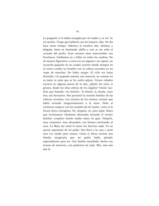 98
Le pregunté si lo había escogido por mi madre y se rió. Se
rió mucho. Tengo que hablarlo con mi loquero, dijo. No iba
hace tanto tiempo. Subimos la escalera alta, altísima y
delgada, hasta su iluminado altillo y casi se me salió el
corazón del pecho. Eran retratos míos intervenidos con
brochazos. Estábamos yo y Dalia en todos los cuadros. No
de manera figurativa, a veces era un juguete o un zapato, un
recuerdo pequeño en un cuadro enorme donde siempre en
el centro estaba un hombre con la cabeza envuelta en un
trapo de manchas. No había sangre. El ciclo era hasta
divertido. Un pequeño animal, una mascota, un canario en
su jaula, la jaula que se ha vuelto pájaro. Versos robados
escritos en algunas partes de la tela. ¿Quién me oiría, si
gritara, desde las altas esferas de los ángeles? Veinte cua-
dros que llamaba «mi familia». El abuelo, la abuela, unos
tíos, sus hermanos. Nos presentó la reunión familiar de las
cabezas revueltas. Los retratos de los mismos artistas que
había invitado imaginariamente a la mesa. Dalia al
comienzo empezó con los modales de mi madre, como si la
locura fuera contagiosa. No, después, no, pero papá. Hasta
que terminamos riéndonos abrazadas mirando el retrato
familiar completo donde estaba hasta mi gata. Después,
muy contentos, muy abrazados, nos fuimos caminando al
auto. La Mary me tomó la mano sin decirme nada. Yo no
quería separarme de mi padre. Nos llevó a la casa y sentí
otra vez miedo pero menos. Como si ahora tuviese una
familia imaginaria que mi padre había pintado
especialmente para mí. Una familia manchada, hecha con
jirones de memoria, con pedacitos de todo. Mía, más mía
que la
 
