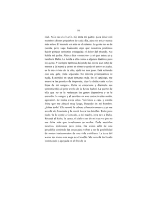 99
real. Para eso es el arte, me diría mi padre, para estar con
nuestros dioses pequeños de cada día, para no estar nunca
más solos. El mundo sin arte es el abismo. La gente no se da
cuenta pero vaga buscando algo que nosotros podemos
hacer porque sentimos enseguida el dolor del mundo. Así
habla mi padre. Ahora dice «nosotros» y sé que estoy yo y
también Dalia. Le habla a ella como a alguien distinto pero
no ajeno. Y siempre termina diciendo las veces que echó de
menos a la mamá y cómo se siente cuando el amor se acaba,
es lo más triste de la vida, ojalá no nos pase. Está saliendo
con una gale- rista separada. No intenta presionarnos ni
nada. Expondrá en unas semanas más. En el catálogo, me
muestra las pruebas de imprenta, dice la dedicatoria «a las
hijas de mi sangre». Dalia se emociona y disimula sus
sentimientos al peor estilo de la Reina Isabel. La suerte de
ella que no se le revientan los genes depresivos y se le
enturbia la sangre y el cerebro en ese cortocircuito sordo,
agotador, de todos estos años. Volvimos a casa y estaba
Irina que me abrazó muy largo, llorando en mi hombro.
¿Sabes todo? Ella movió la cabeza afirmativamente y yo me
acordé de Anastasia y le conté hasta los detalles. Todo pero
todo. Se lo conté a Gonzalo, a mi madre, otra vez a Dalia.
Recorrí el baño, la cama, el cielo raso de mi cuarto que no
me daba más que tenebrosos recuerdos. Pude sentirlos
neutros, dolorosos pero míos. Era como salir de una
pesadilla sintiendo las cosas para volver a ser la posibilidad
de meros instrumentos de una vida cotidiana. La taza del
water era como una soga en el cuello. Me recordé inclinada
vomitando o apoyada en el frío de la
 