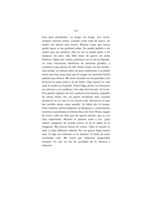 100
loza para pincharme. La droga sin droga. Los vicios,
siempre muertes lentas. Cuando conté todo de nuevo, mi
madre me abrazó muy fuerte. Muchas cosas que nunca
podrá hacer se las perdoné todas. No puedo pedirle a mi
madre que sea perfecta. Ella no me lo puede pedir a mí
tampoco. Es peor, ella debe dejar de querer ser doña
Perfecta. Algún día, sueño, podremos ver el sol en Papudo,
en unas vacaciones familiares de personas grandes, y
contarle lo que pienso de ella. Podrá oírme, no nos tendre-
mos miedo, no saltará sobre mí para cambiarme y yo podré
sentir que hay cosas mías que le cargan sin sentirme hecha
pedazos por dentro. Me sentí cansada con las pastillas y me
hicieron la cama junto a la de Dalia. Olga estaría en vela
toda la noche en el pasillo. Pobre Olga, pensé. Le colocaron
un televisor y un audífono. Una idea de Gonzalo. Yo le ha-
bría pasado algunos de mis cuadernos de poemas copiados
de tantos libros. No, no quiero aturdirme más. Cuando
amaneció en mi casa se me movió todo. Reconocer lo que
fue terrible ahora como amable. Se había ido la bruma.
Irina también volvió temprano, al desayuno, y conversamos
mientras escuchamos el último disco de Tom Waits, regalo
de Irina y ella me dijo que me quería mucho, que yo era
muy importante. Muchas te quieren venir a ver. ¿Qué
saben?, pregunté. Se enredó entera. Si no lo saben se lo
imaginan. Mis brazos llenos de cortes. Todo el mundo lo
sabe y todos deberían saberlo. No, no quiero fingir nunca
más. Si algo me enfermó es la mentira. El daño de estar
ocultando todo. Me contó que Sebastián preguntaba
siempre. Yo casi no me he acordado de él. Ibamos a
almorzar
 