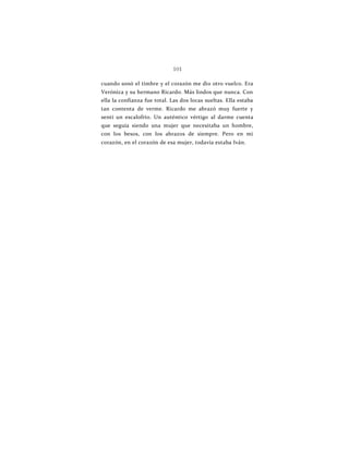 101
cuando sonó el timbre y el corazón me dio otro vuelco. Era
Verónica y su hermano Ricardo. Más lindos que nunca. Con
ella la confianza fue total. Las dos locas sueltas. Ella estaba
tan contenta de verme. Ricardo me abrazó muy fuerte y
sentí un escalofrío. Un auténtico vértigo al darme cuenta
que seguía siendo una mujer que necesitaba un hombre,
con los besos, con los abrazos de siempre. Pero en mi
corazón, en el corazón de esa mujer, todavía estaba Iván.
 