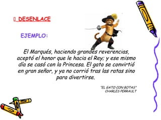  DESENLACE
EJEMPLO:
El Marqués, haciendo grandes reverencias,
aceptó el honor que le hacia el Rey; y ese mismo
día se casó con la Princesa. El gato se convirtió
en gran señor, y ya no corrió tras las ratas sino
para divertirse.
“EL GATO CON BOTAS”
CHARLES PERRAULT
 